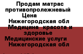 Продам матрас противопролежневый › Цена ­ 6 000 - Нижегородская обл. Медицина, красота и здоровье » Медицинские услуги   . Нижегородская обл.